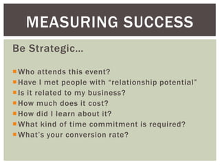 MEASURING SUCCESS
Be Strategic…

 Who attends this event?
 Have I met people with “relationship potential”
 Is it related to my business?
 How much does it cost?
 How did I learn about it?
 What kind of time commitment is required?
 What’s your conversion rate?
 