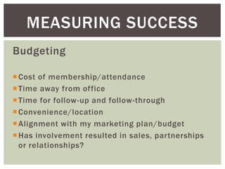 MEASURING SUCCESS
Budgeting

 Cost of membership/attendance
 Time away from office
 Time for follow -up and follow-through
 Convenience/location
 Alignment with my marketing plan/budget
 Has involvement resulted in sales, partnerships
  or relationships?
 