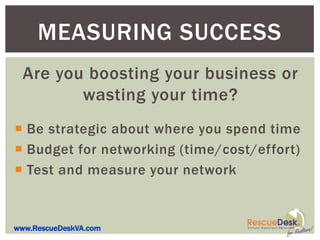 MEASURING SUCCESS
  Are you boosting your business or
         wasting your time?
 Be strategic about where you spend time
 Budget for networking (time/cost/effort)
 Test and measure your network


www.RescueDeskVA.com
 