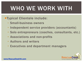 WHO WE WORK WITH
Typical Clientele include:
   • Small-business owners
   •   Independent service providers (accountants)
   •   Solo entrepreneurs (coaches, consultants, etc.)
   •   Associations and non-profits
   •   Authors and writers
   •   Executives and department managers


www.RescueDeskVA.com
 