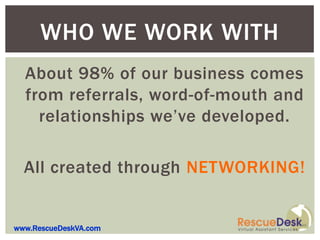 WHO WE WORK WITH
  About 98% of our business comes
  from referrals, word-of-mouth and
    relationships we’ve developed.

  All created through NETWORKING!


www.RescueDeskVA.com
 