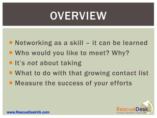 OVERVIEW

 Networking as a skill – it can be learned
 Who would you like to meet? Why?
 It’s not about taking
 What to do with that growing contact list
 Measure the success of your efforts



www.RescueDeskVA.com
 