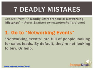 7 DEADLY MISTAKES
Excerpt from “7 Deadly Entrepreneurial Networking
Mistakes” – Peter Shallard (www.petershallard.com)


1. Go to “Networking Events”
“Networking events” are full of people looking
for sales leads. By default, they’re not looking
to buy. Or help.



www.RescueDeskVA.com
 