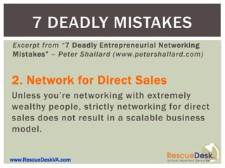 7 DEADLY MISTAKES
Excerpt from “7 Deadly Entrepreneurial Networking
Mistakes” – Peter Shallard (www.petershallard.com)


2. Network for Direct Sales
Unless you’re networking with extremely
wealthy people, strictly networking for direct
sales does not result in a scalable business
model.


www.RescueDeskVA.com
 