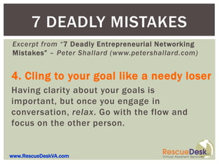 7 DEADLY MISTAKES
Excerpt from “7 Deadly Entrepreneurial Networking
Mistakes” – Peter Shallard (www.petershallard.com)


4. Cling to your goal like a needy loser
Having clarity about your goals is
important, but once you engage in
conversation, relax. Go with the flow and
focus on the other person.


www.RescueDeskVA.com
 