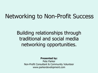 Networking to Non-Profit Success Building relationships through traditional and social media networking opportunities. Presented by: Pete Parker Non-Profit Consultant & Community Volunteer www.parkerdevelopment.com 