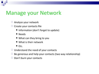 Manage your Network Analyze your network Create your contacts file Information (don’t forget to update) Needs What can they bring to you  What is their network Etc. Understand the need of your contacts Be generous and help your contacts (two way relationship) Don’t burn your contacts 