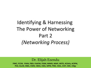 Identifying & Harnessing
The Power of Networking
Part 2
(Networking Process)
Dr. Elijah Ezendu
FIMC, FCCM, FIIAN, FBDI, FAAFM, FSSM, MIMIS, MIAP, MITD, ACIArb, ACIPM,
PhD, DocM, MBA, CWM, CBDA, CMA, MPM, PME, CSOL, CCIP, CMC, CMgr
 