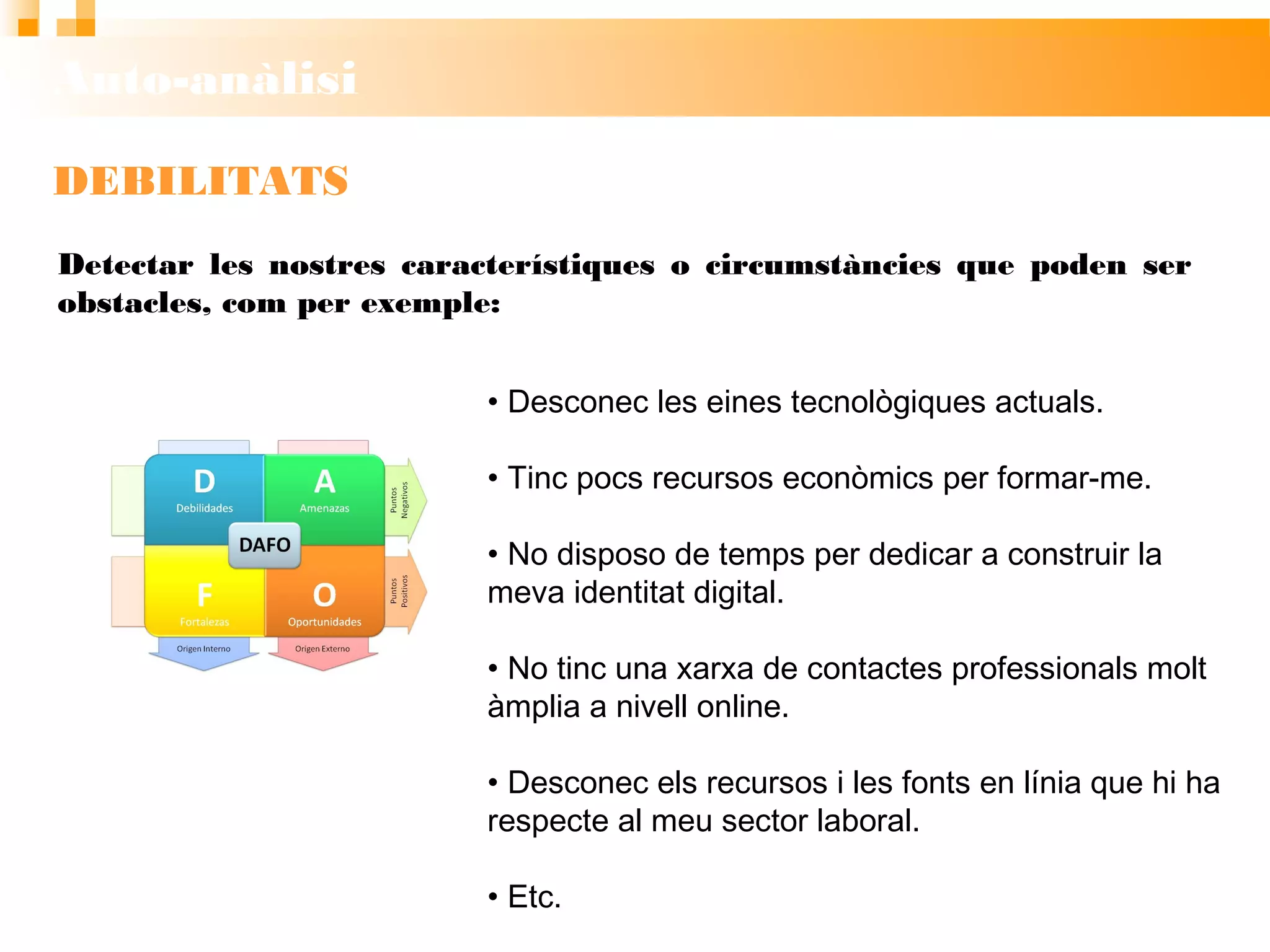 Auto-anàlisi
DEBILITATS
• Desconec les eines tecnològiques actuals.
• Tinc pocs recursos econòmics per formar-me.
• No disposo de temps per dedicar a construir la
meva identitat digital.
• No tinc una xarxa de contactes professionals molt
àmplia a nivell online.
• Desconec els recursos i les fonts en línia que hi ha
respecte al meu sector laboral.
• Etc.
Detectar les nostres característiques o circumstàncies que poden ser
obstacles, com per exemple:
 