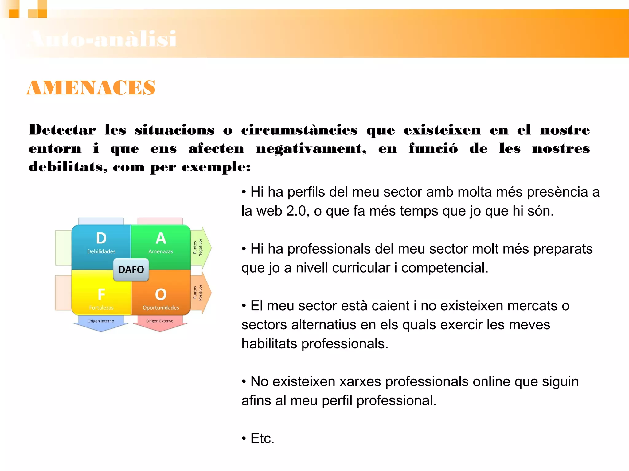 Auto-anàlisi
AMENACES
• Hi ha perfils del meu sector amb molta més
presència a la web 2.0, o que fa més temps que jo
que hi són.
• Hi ha professionals del meu sector molt més
preparats que jo a nivell curricular i competencial.
• El meu sector està caient i no existeixen mercats o
sectors alternatius en els quals exercir les meves
habilitats professionals.
• No existeixen xarxes professionals online que
siguin afins al meu perfil professional.
• Etc.
Detectar les situacions o circumstàncies que existeixen en el nostre
entorn i que ens afecten negativament, en funció de les nostres debilitats,
com per exemple:
 
