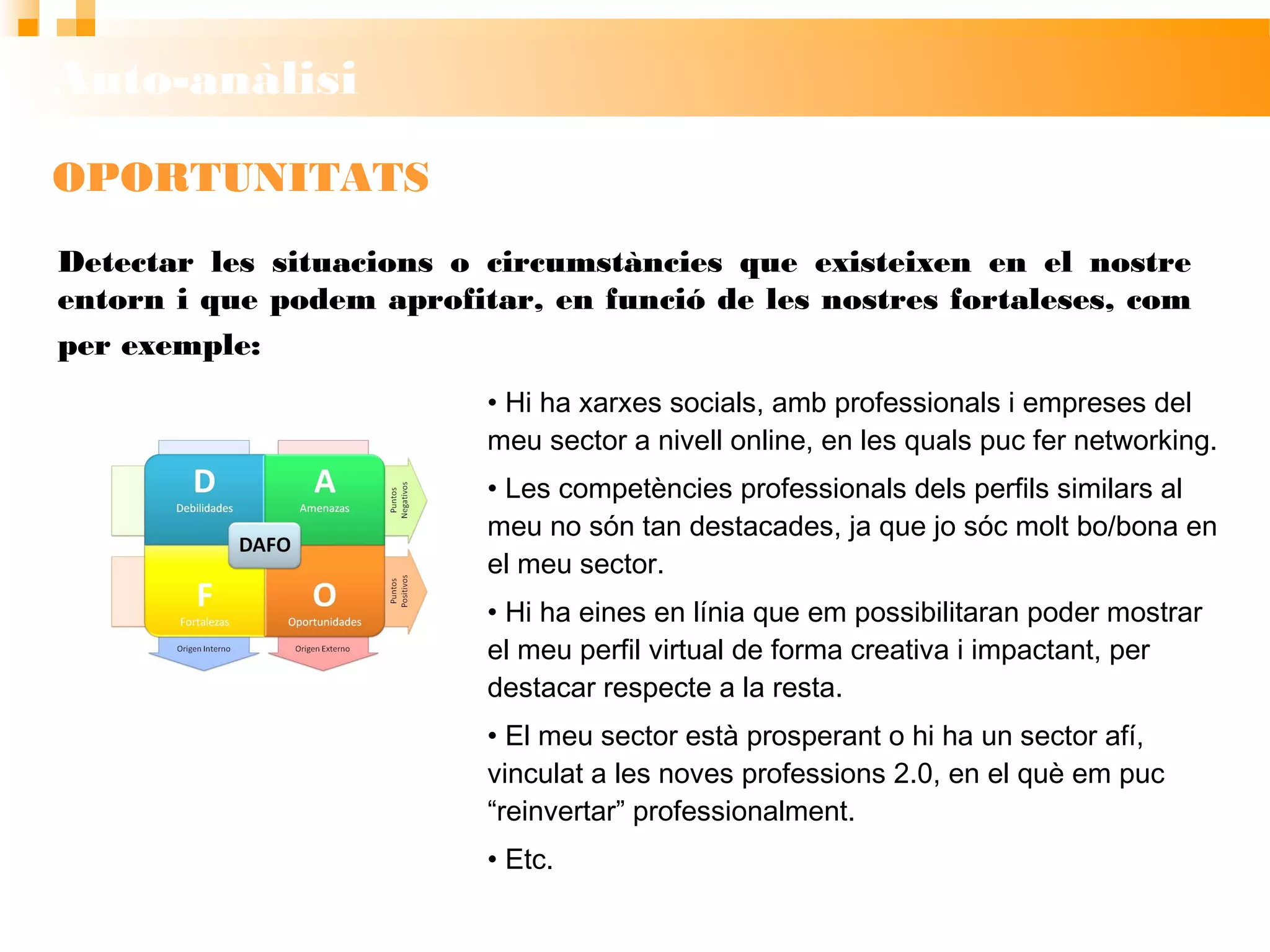 Auto-anàlisi
OPORTUNITATS
• Hi ha xarxes socials, amb professionals i
empreses del meu sector a nivell online, en les
quals puc fer networking.
• Les competències professionals dels perfils
similars al meu no són tan destacades, ja que jo sóc
molt bo/bona en el meu sector.
• Hi ha eines en línia que em possibilitaran poder
mostrar el meu perfil virtual de forma creativa i
impactant, per destacar respecte a la resta.
• El meu sector està prosperant o hi ha un sector afí,
vinculat a les noves professions 2.0, en el què em
puc “reinvertar” professionalment.
• Etc.
Detectar les situacions o circumstàncies que existeixen en el nostre
entorn i que podem aprofitar, en funció de les nostres fortaleses, com per
exemple:
 