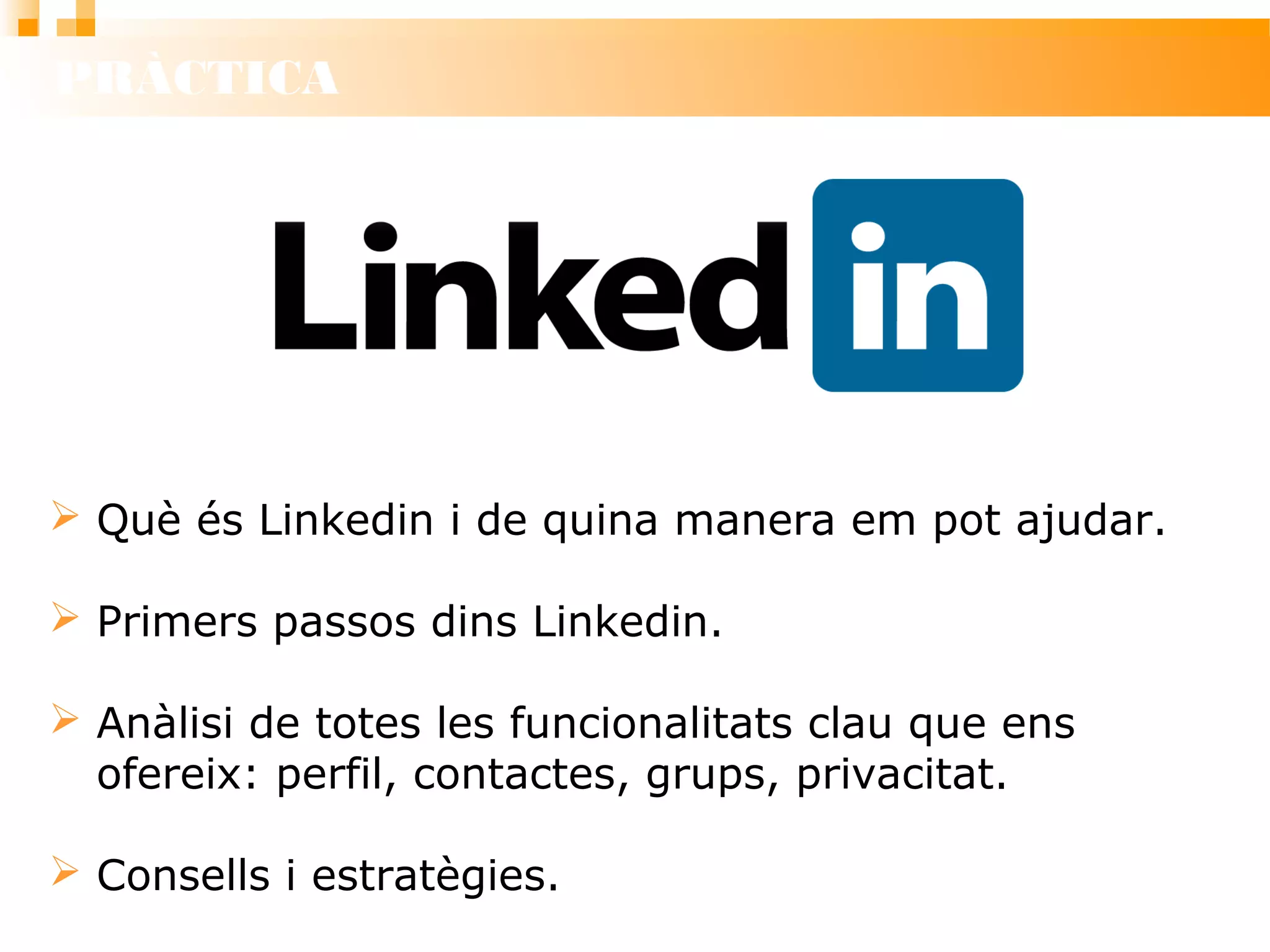 PRÀCTICA
 Què és Linkedin i de quina manera em pot ajudar.
 Primers passos dins Linkedin.
 Anàlisi de totes les funcionalitats clau que ens
ofereix: perfil, contactes, grups, privacitat.
 Consells i estratègies.
 