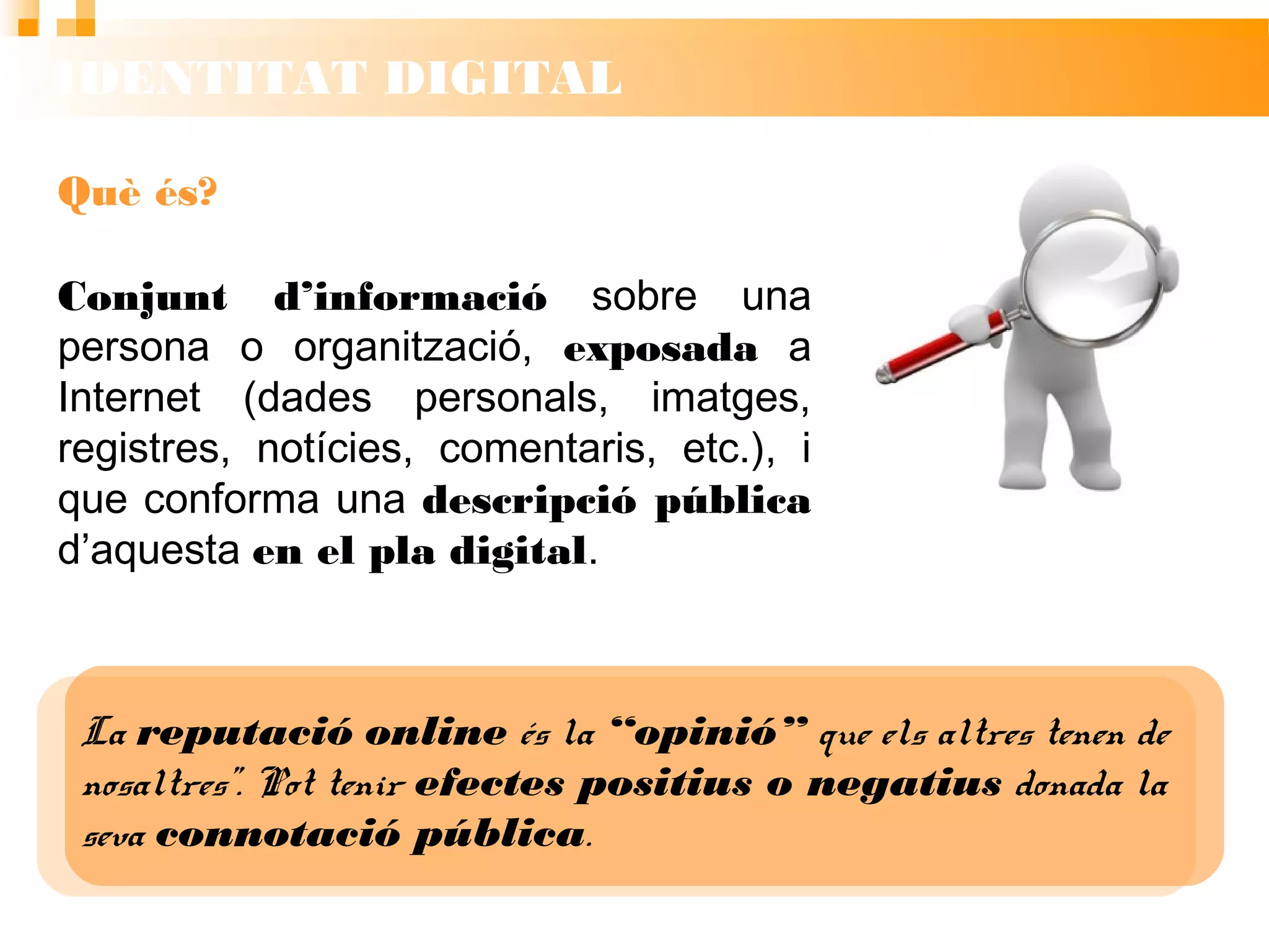 IDENTITAT DIGITAL
La reputació online és la “opinió” que els altres tenen de
nosaltres”. Pot tenir efectes positius o negatius donada
la seva connotació pública.
Què és?
Conjunt d’informació sobre una
persona o organització, exposada a
Internet (dades personals, imatges,
registres, notícies, comentaris, etc.), i
que conforma una descripció pública
d’aquesta en el pla digital.
 