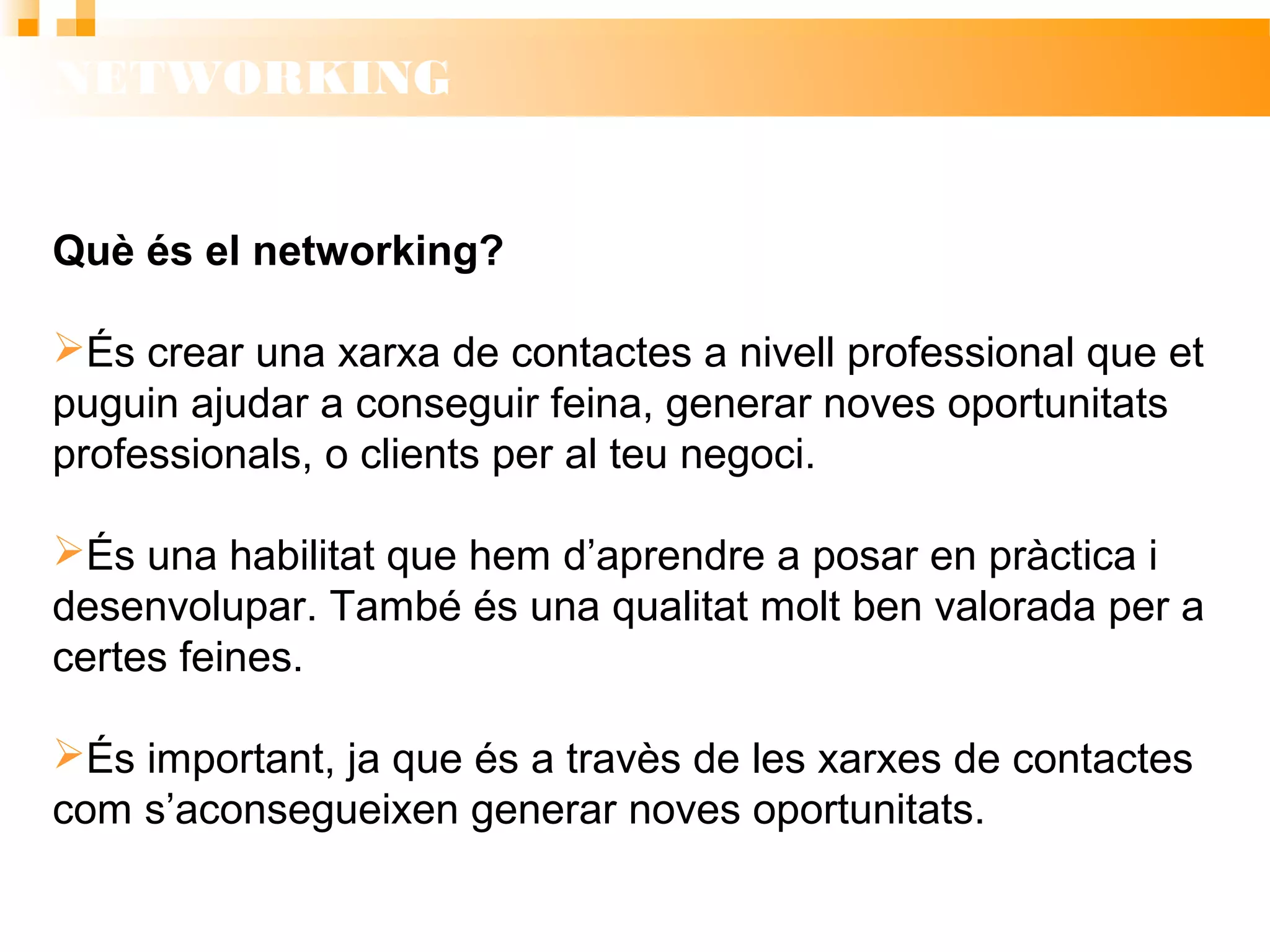 NETWORKING
Què és el networking?
 És crear una xarxa de contactes a nivell professional que
et puguin ajudar a conseguir feina, generar noves
oportunitats professionals, o clients per al teu negoci.
 És una habilitat que hem d’aprendre a posar en pràctica i
desenvolupar. També és una qualitat molt ben valorada per
a certes feines.
 És important, ja que és a travès de les xarxes de contactes
com s’aconsegueixen generar noves oportunitats.
 