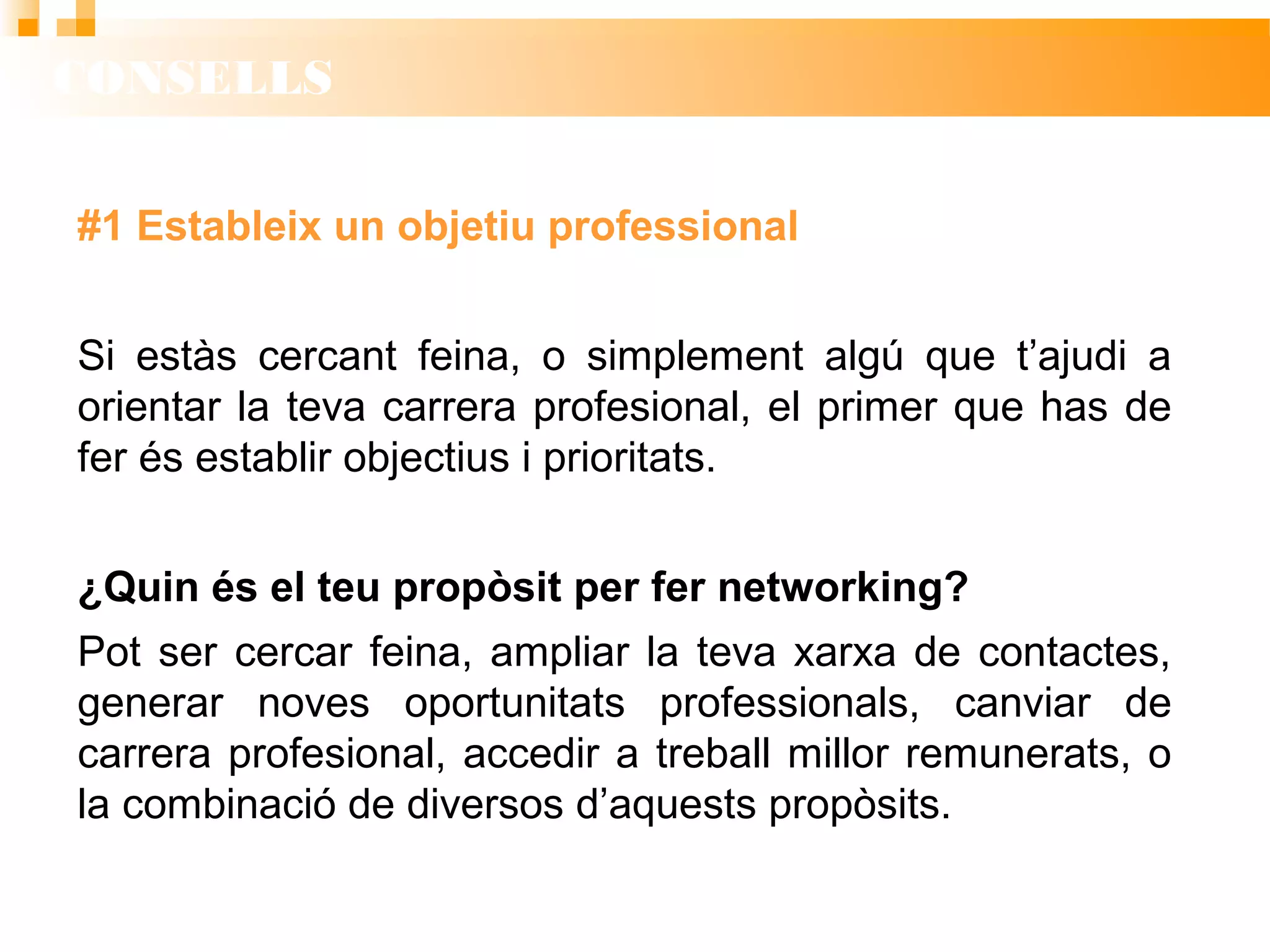 CONSELLS
#1 Estableix un objetiu professional
Si estàs cercant feina, o simplement algú que t’ajudi a
orientar la teva carrera profesional, el primer que has de
fer és establir objectius i prioritats.
¿Quin és el teu propòsit per fer networking?
Pot ser cercar feina, ampliar la teva xarxa de contactes,
generar noves oportunitats professionals, canviar de
carrera profesional, accedir a treball millor remunerats, o
la combinació de diversos d’aquests propòsits.
 