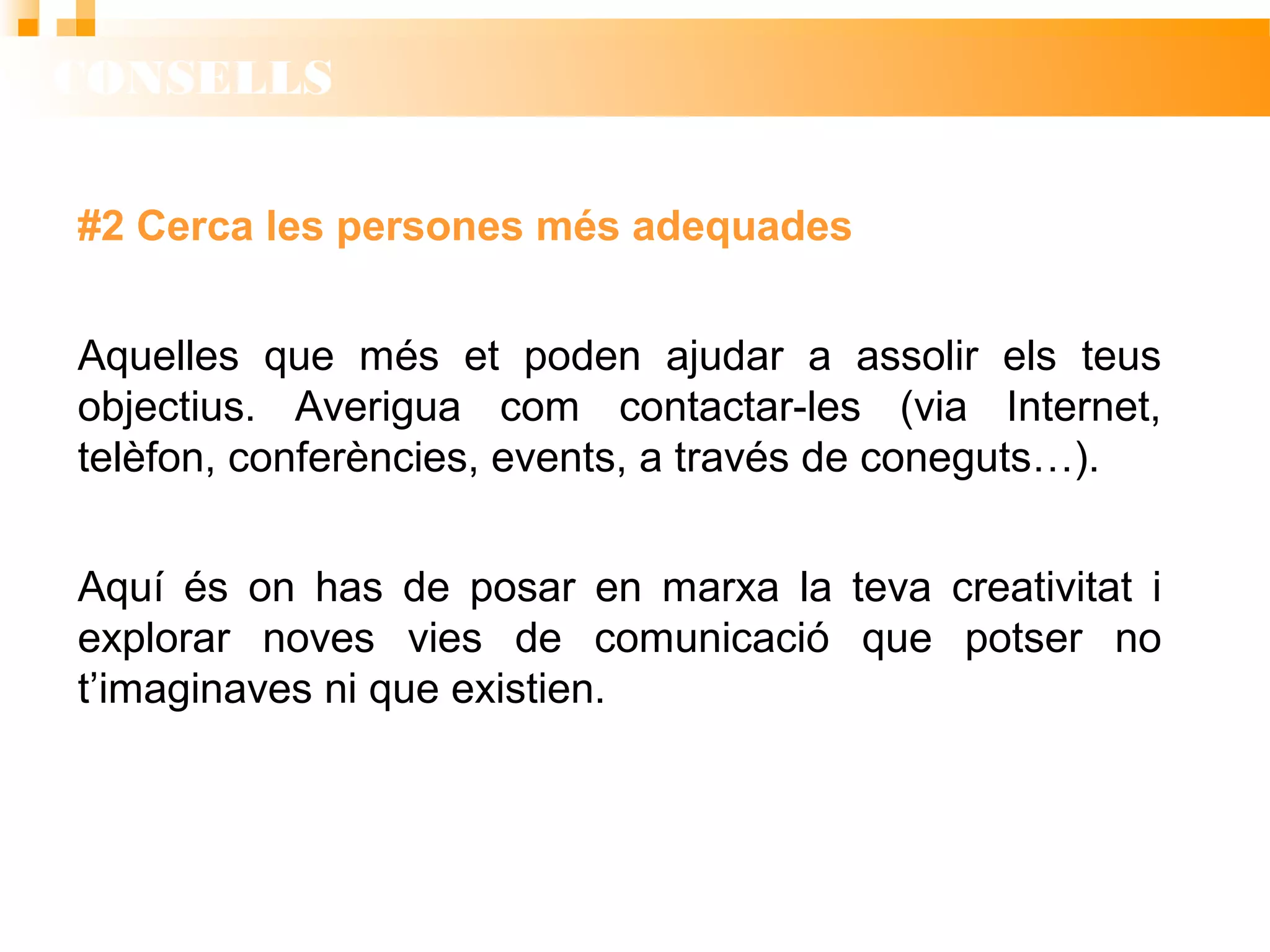 CONSELLS
#2 Cerca les persones més adequades
Aquelles que més et poden ajudar a assolir els teus
objectius. Averigua com contactar-les (via Internet,
telèfon, conferències, events, a través de coneguts…).
Aquí és on has de posar en marxa la teva creativitat i
explorar noves vies de comunicació que potser no
t’imaginaves ni que existien.
 
