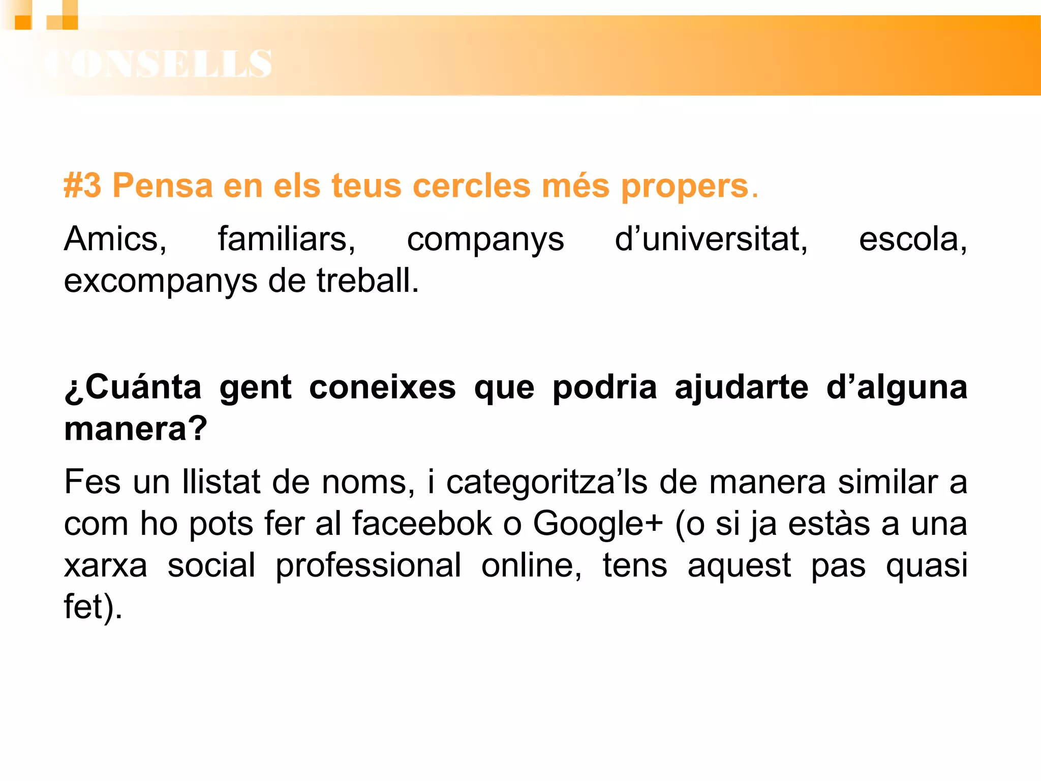 CONSELLS
#3 Pensa en els teus cercles més propers.
Amics, familiars, companys d’universitat, escola,
excompanys de treball.
¿Cuánta gent coneixes que podria ajudarte d’alguna
manera?
Fes un llistat de noms, i categoritza’ls de manera similar a
com ho pots fer al faceebok o Google+ (o si ja estàs a una
xarxa social professional online, tens aquest pas quasi
fet).
 