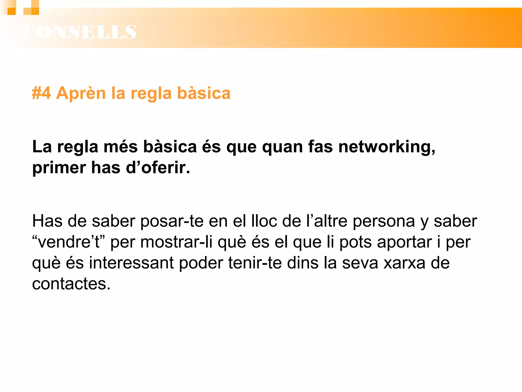 CONSELLS
#4 Aprèn la regla bàsica
La regla més bàsica és que quan fas networking,
primer has d’oferir.
Has de saber posar-te en el lloc de l’altre persona y saber
“vendre’t” per mostrar-li què és el que li pots aportar i per
què és interessant poder tenir-te dins la seva xarxa de
contactes.
 