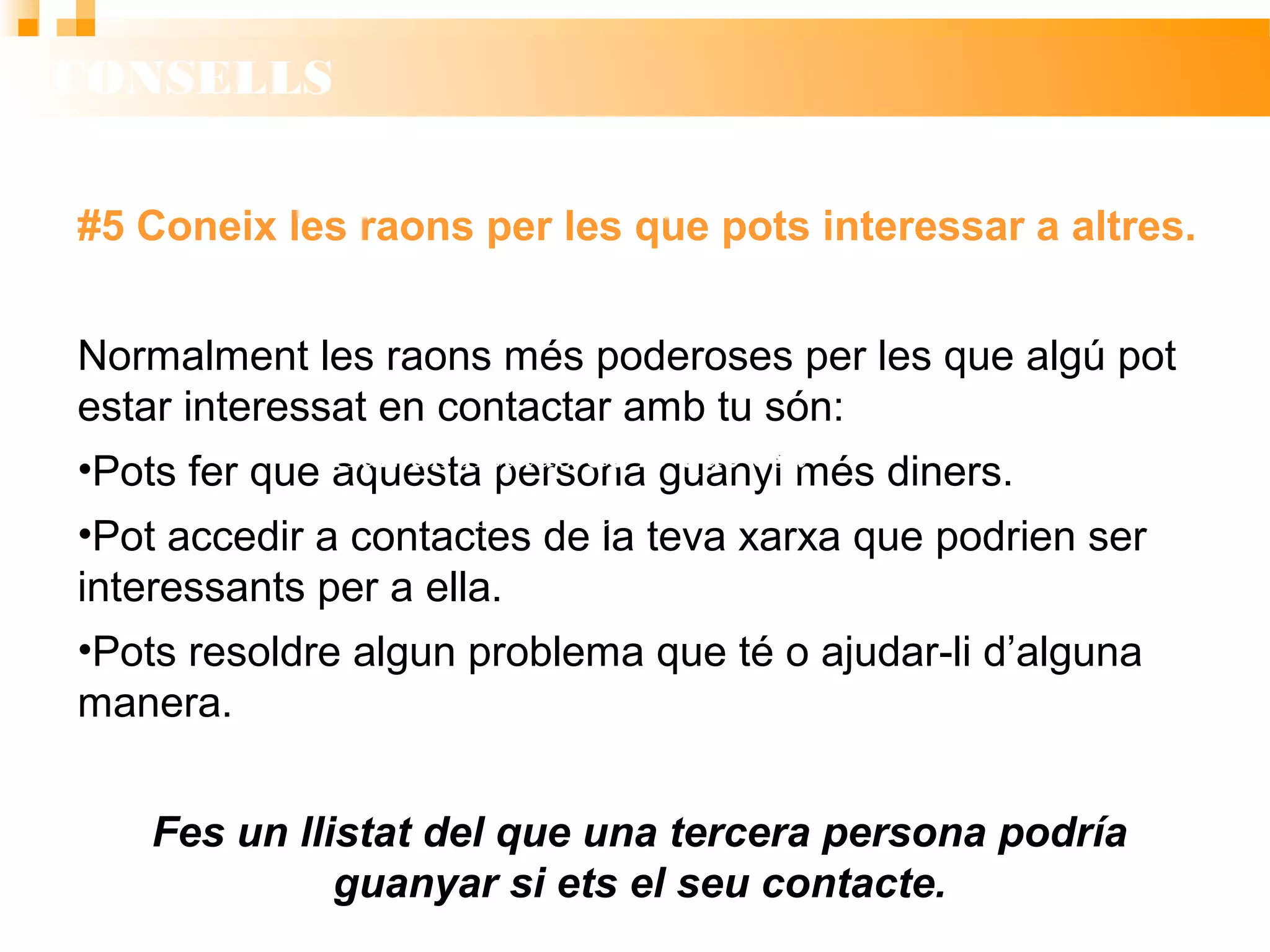 CONSELLS
#5 Coneix les raons per les que pots interessar a altres.
Normalment les raons més poderoses per les que algú pot
estar interessat en contactar amb tu són:
• Pots fer que aquesta persona guanyi més diners.
• Pot accedir a contactes de la teva xarxa que podrien ser
interessants per a ella.
• Pots resoldre algun problema que té o ajudar-li d’alguna
manera.
Fes un llistat del que una tercera persona podría
guanyar si ets el seu contacte.
Haz un listado de lo que esa
persona podría ganar.
Haz un listado de lo que esa
persona podría ganar.
 