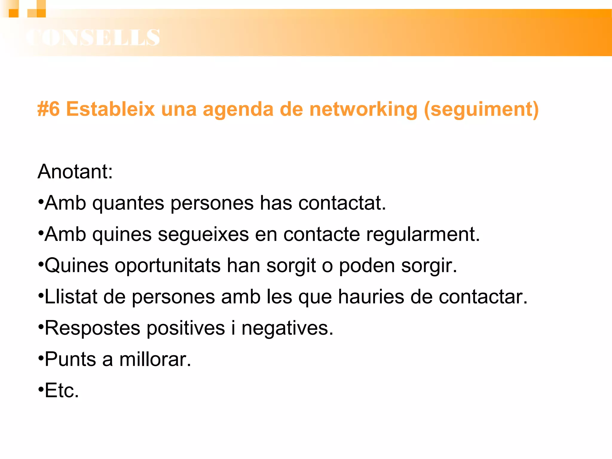 CONSELLS
#6 Estableix una agenda de networking (seguiment)
Anotant:
• Amb quantes persones has contactat.
• Amb quines segueixes en contacte regularment.
• Quines oportunitats han sorgit o poden sorgir.
• Llistat de persones amb les que hauries de contactar.
• Respostes positives i negatives.
• Punts a millorar.
• Etc.
 