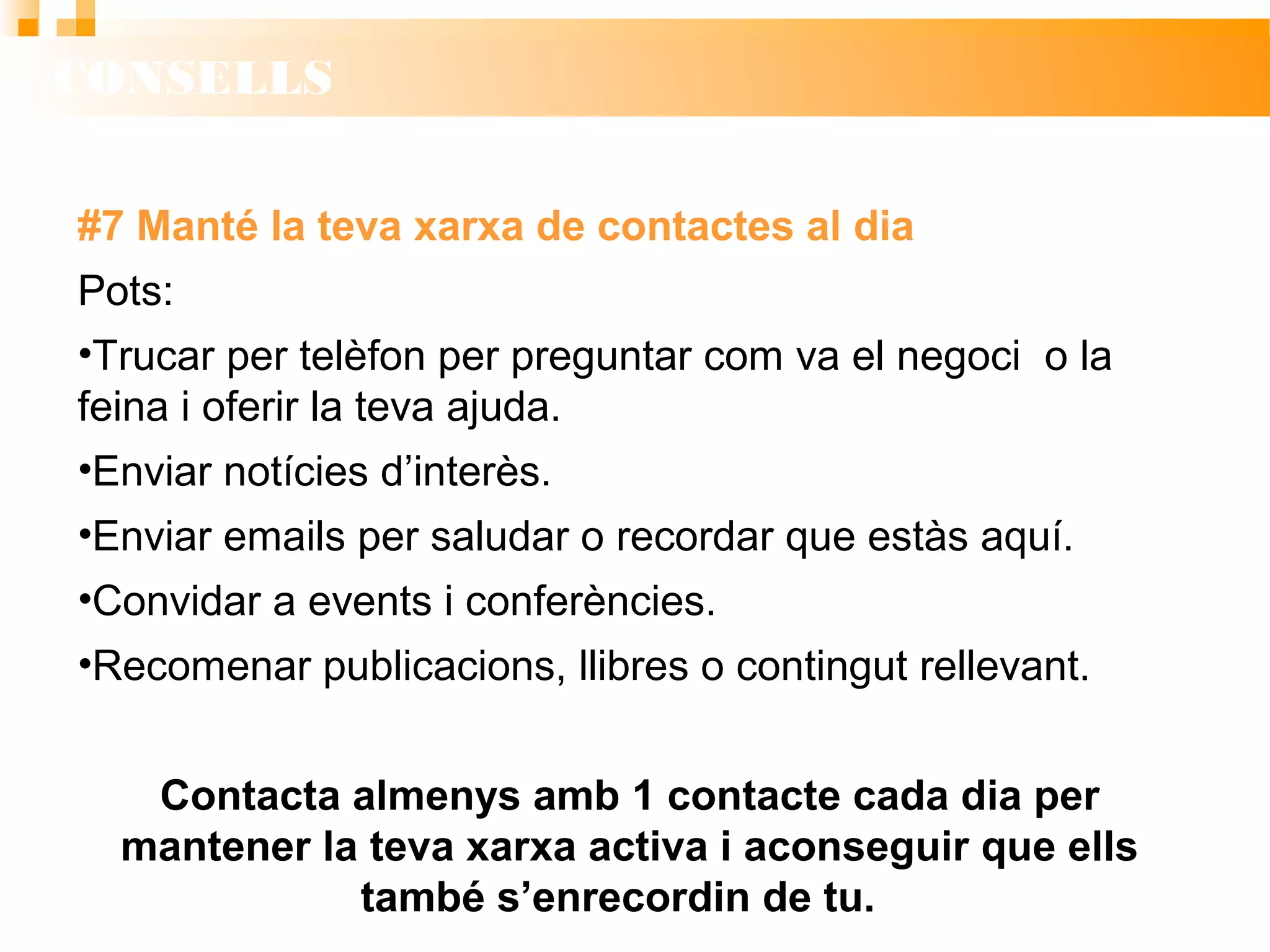 CONSELLS
#7 Manté la teva xarxa de contactes al dia
Pots:
• Trucar per telèfon per preguntar com va el negoci o la
feina i oferir la teva ajuda.
• Enviar notícies d’interès.
• Enviar emails per saludar o recordar que estàs aquí.
• Convidar a events i conferències.
• Recomenar publicacions, llibres o contingut rellevant.
Contacta almenys amb 1 contacte cada dia per
mantener la teva xarxa activa i aconseguir que ells
també s’enrecordin de tu.
 