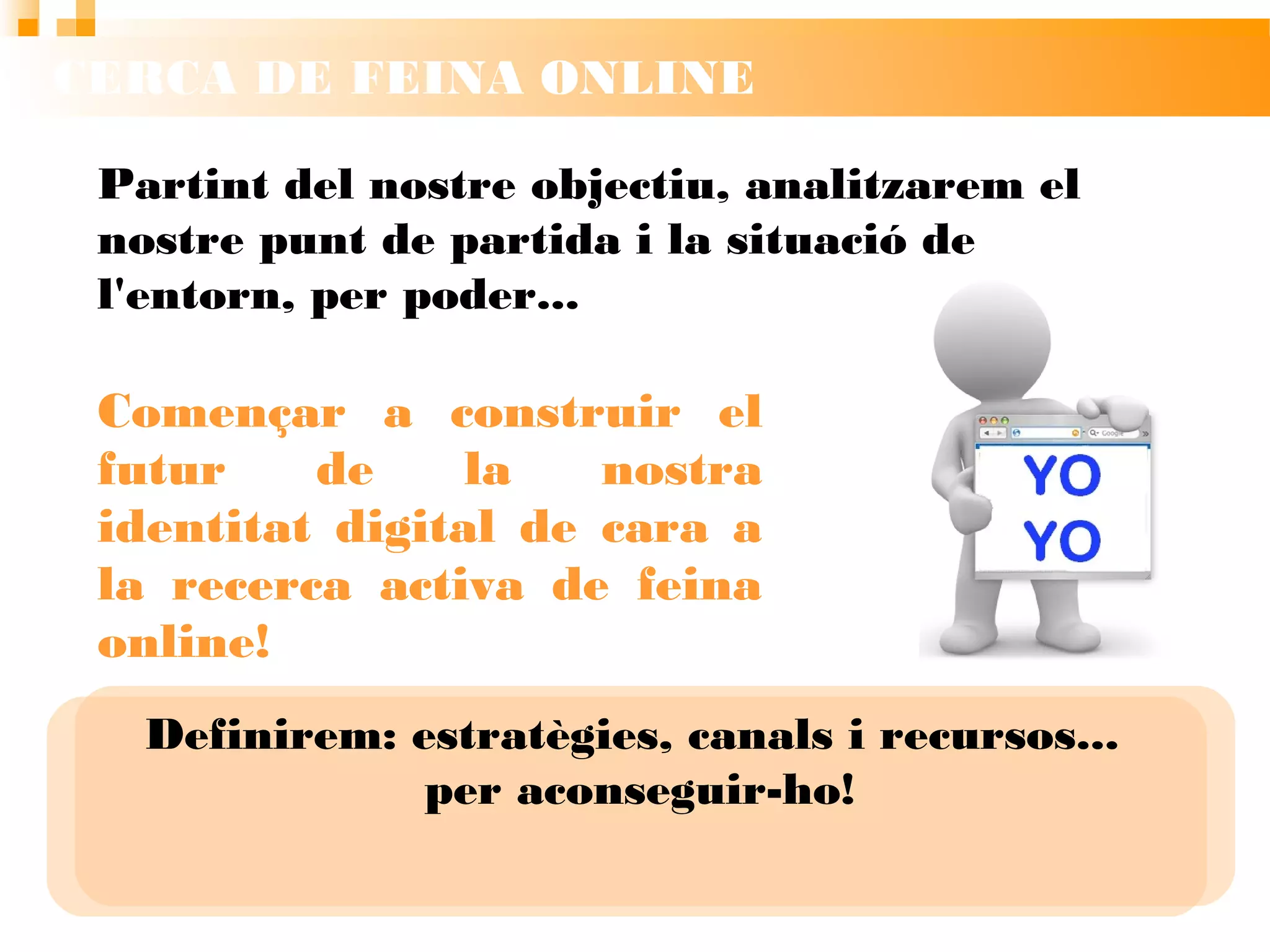 CERCA DE FEINA ONLINE
Partint del nostre objectiu, analitzarem el
nostre punt de partida i la situació de l'entorn,
per poder...
Definirem: estratègies, canals i recursos...
per aconseguir-ho!
Començar a construir el
futur de la nostra identitat
digital de cara a la recerca
activa de feina online!
 
