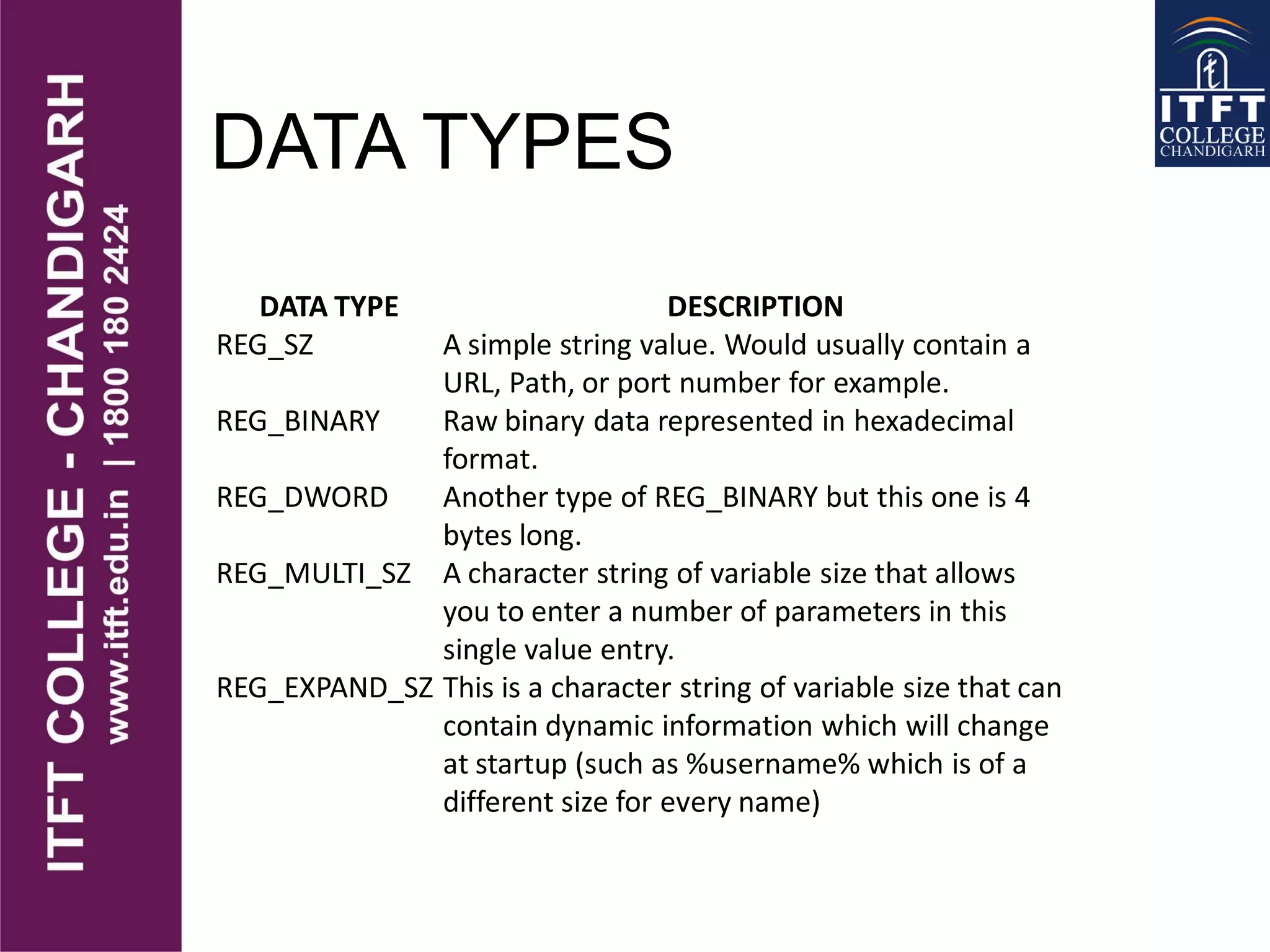 DATA TYPES
DATA TYPE DESCRIPTION
REG_SZ A simple string value. Would usually contain a
URL, Path, or port number for example.
REG_BINARY Raw binary data represented in hexadecimal
format.
REG_DWORD Another type of REG_BINARY but this one is 4
bytes long.
REG_MULTI_SZ A character string of variable size that allows
you to enter a number of parameters in this
single value entry.
REG_EXPAND_SZ This is a character string of variable size that can
contain dynamic information which will change
at startup (such as %username% which is of a
different size for every name)
 