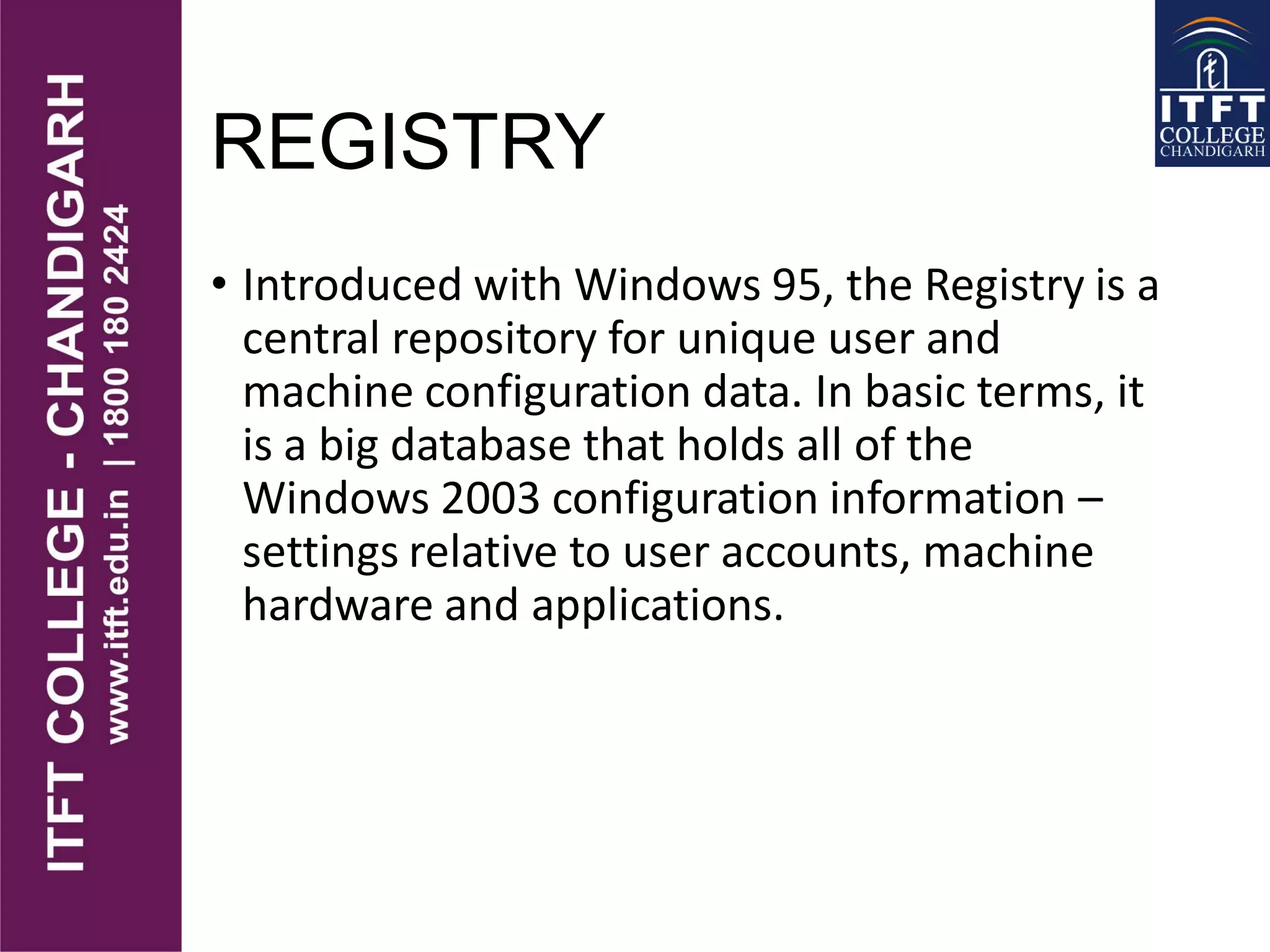 REGISTRY
• Introduced with Windows 95, the Registry is a
central repository for unique user and
machine configuration data. In basic terms, it
is a big database that holds all of the
Windows 2003 configuration information –
settings relative to user accounts, machine
hardware and applications.
 