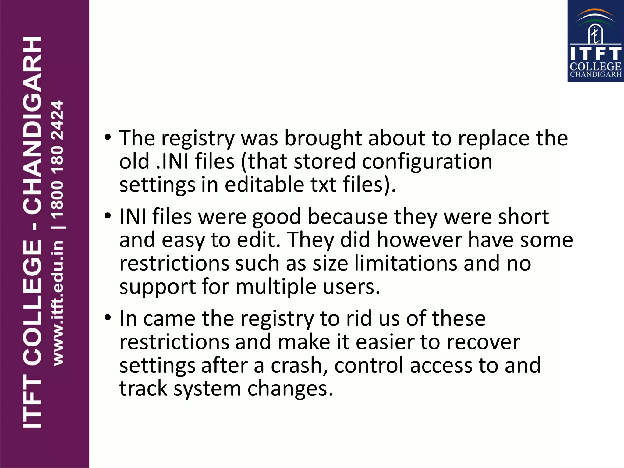 • The registry was brought about to replace the
old .INI files (that stored configuration
settings in editable txt files).
• INI files were good because they were short
and easy to edit. They did however have some
restrictions such as size limitations and no
support for multiple users.
• In came the registry to rid us of these
restrictions and make it easier to recover
settings after a crash, control access to and
track system changes.
 
