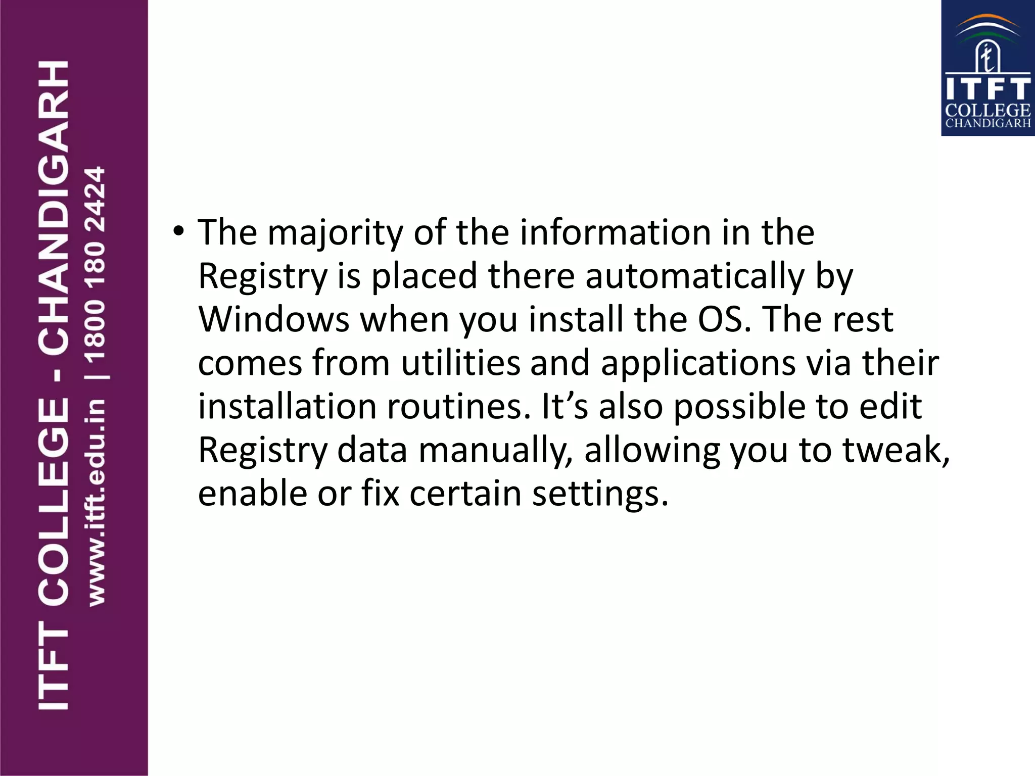 • The majority of the information in the
Registry is placed there automatically by
Windows when you install the OS. The rest
comes from utilities and applications via their
installation routines. It’s also possible to edit
Registry data manually, allowing you to tweak,
enable or fix certain settings.
 