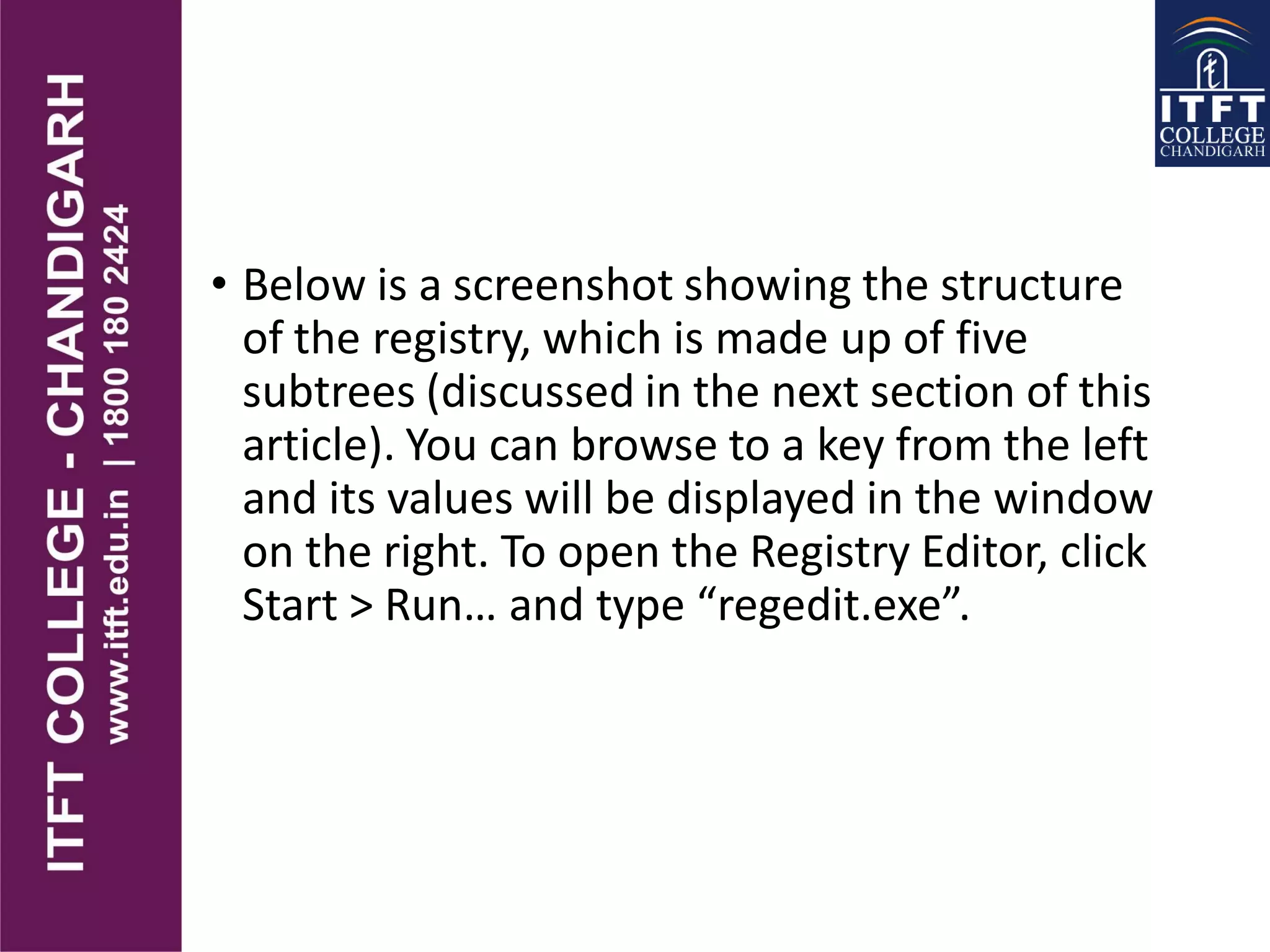 • Below is a screenshot showing the structure
of the registry, which is made up of five
subtrees (discussed in the next section of this
article). You can browse to a key from the left
and its values will be displayed in the window
on the right. To open the Registry Editor, click
Start > Run… and type “regedit.exe”.
 