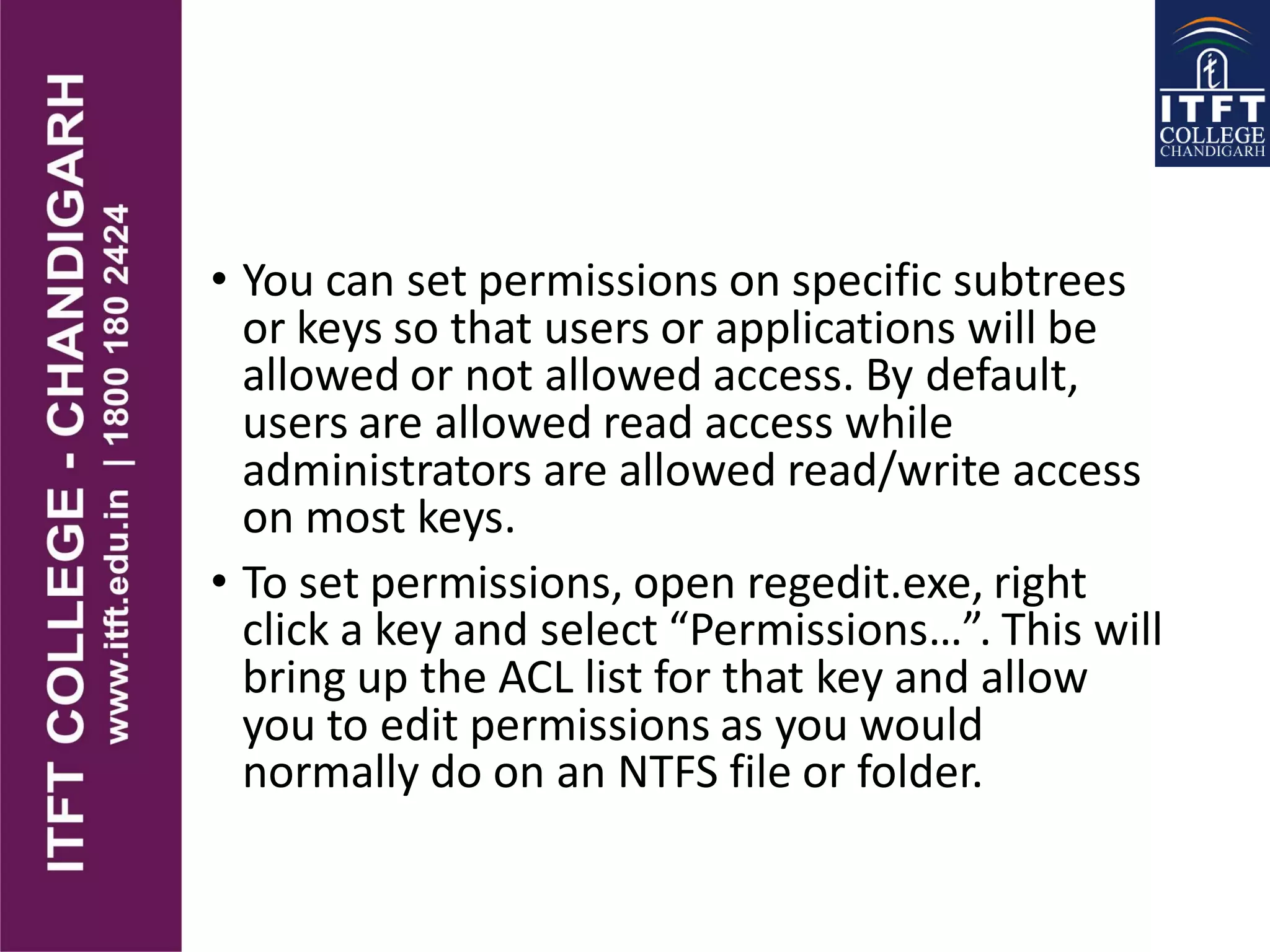 • You can set permissions on specific subtrees
or keys so that users or applications will be
allowed or not allowed access. By default,
users are allowed read access while
administrators are allowed read/write access
on most keys.
• To set permissions, open regedit.exe, right
click a key and select “Permissions…”. This will
bring up the ACL list for that key and allow
you to edit permissions as you would
normally do on an NTFS file or folder.
 