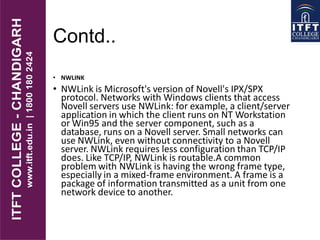 Contd..
• NWLINK
• NWLink is Microsoft's version of Novell's IPX/SPX
protocol. Networks with Windows clients that access
Novell servers use NWLink: for example, a client/server
application in which the client runs on NT Workstation
or Win95 and the server component, such as a
database, runs on a Novell server. Small networks can
use NWLink, even without connectivity to a Novell
server. NWLink requires less configuration than TCP/IP
does. Like TCP/IP, NWLink is routable.A common
problem with NWLink is having the wrong frame type,
especially in a mixed-frame environment. A frame is a
package of information transmitted as a unit from one
network device to another.
 