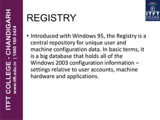 REGISTRY
• Introduced with Windows 95, the Registry is a
central repository for unique user and
machine configuration data. In basic terms, it
is a big database that holds all of the
Windows 2003 configuration information –
settings relative to user accounts, machine
hardware and applications.
 