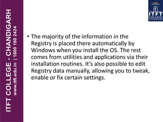 • The majority of the information in the
Registry is placed there automatically by
Windows when you install the OS. The rest
comes from utilities and applications via their
installation routines. It’s also possible to edit
Registry data manually, allowing you to tweak,
enable or fix certain settings.
 