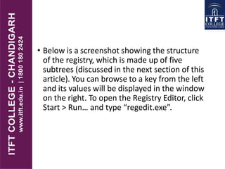 • Below is a screenshot showing the structure
of the registry, which is made up of five
subtrees (discussed in the next section of this
article). You can browse to a key from the left
and its values will be displayed in the window
on the right. To open the Registry Editor, click
Start > Run… and type “regedit.exe”.
 