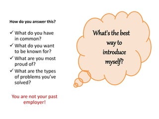 How do you answer this?
 What do you have
in common?
 What do you want
to be known for?
 What are you most
proud of?
 What are the types
of problems you’ve
solved?
You are not your past
employer!
What's the best
way to
introduce
myself?
 