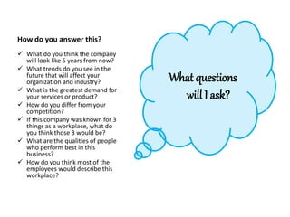 How do you answer this?
 What do you think the company
will look like 5 years from now?
 What trends do you see in the
future that will affect your
organization and industry?
 What is the greatest demand for
your services or product?
 How do you differ from your
competition?
 If this company was known for 3
things as a workplace, what do
you think those 3 would be?
 What are the qualities of people
who perform best in this
business?
 How do you think most of the
employees would describe this
workplace?
What questions
will I ask?
 