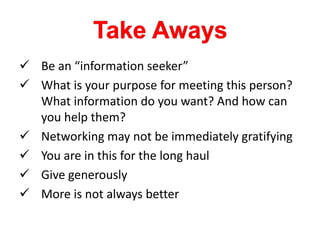  Be an “information seeker”
 What is your purpose for meeting this person?
What information do you want? And how can
you help them?
 Networking may not be immediately gratifying
 You are in this for the long haul
 Give generously
 More is not always better
 