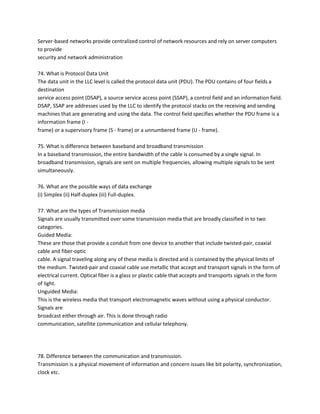 Server-based networks provide centralized control of network resources and rely on server computers
to provide
security and network administration
74. What is Protocol Data Unit
The data unit in the LLC level is called the protocol data unit (PDU). The PDU contains of four fields a
destination
service access point (DSAP), a source service access point (SSAP), a control field and an information field.
DSAP, SSAP are addresses used by the LLC to identify the protocol stacks on the receiving and sending
machines that are generating and using the data. The control field specifies whether the PDU frame is a
information frame (I frame) or a supervisory frame (S - frame) or a unnumbered frame (U - frame).
75. What is difference between baseband and broadband transmission
In a baseband transmission, the entire bandwidth of the cable is consumed by a single signal. In
broadband transmission, signals are sent on multiple frequencies, allowing multiple signals to be sent
simultaneously.
76. What are the possible ways of data exchange
(i) Simplex (ii) Half-duplex (iii) Full-duplex.
77. What are the types of Transmission media
Signals are usually transmitted over some transmission media that are broadly classified in to two
categories.
Guided Media:
These are those that provide a conduit from one device to another that include twisted-pair, coaxial
cable and fiber-optic
cable. A signal traveling along any of these media is directed and is contained by the physical limits of
the medium. Twisted-pair and coaxial cable use metallic that accept and transport signals in the form of
electrical current. Optical fiber is a glass or plastic cable that accepts and transports signals in the form
of light.
Unguided Media:
This is the wireless media that transport electromagnetic waves without using a physical conductor.
Signals are
broadcast either through air. This is done through radio
communication, satellite communication and cellular telephony.

78. Difference between the communication and transmission.
Transmission is a physical movement of information and concern issues like bit polarity, synchronization,
clock etc.

 