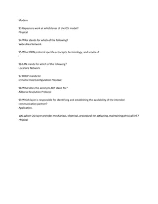 Modem
93.Repeaters work at which layer of the OSI model?
Physical
94.WAN stands for which of the following?
Wide Area Network
95.What ISDN protocol specifies concepts, terminology, and services?
I
96.LAN stands for which of the following?
Local Are Network
97.DHCP stands for
Dynamic Host Configuration Protocol
98.What does the acronym ARP stand for?
Address Resolution Protocol
99.Which layer is responsible for identifying and establishing the availability of the intended
communication partner?
Application.
100.Which OSI layer provides mechanical, electrical, procedural for activating, maintaining physical link?
Physical

 