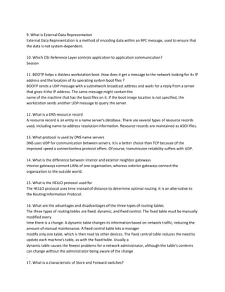 9. What is External Data Representation
External Data Representation is a method of encoding data within an RPC message, used to ensure that
the data is not system-dependent.
10. Which OSI Reference Layer controls application to application communication?
Session
11. BOOTP helps a diskless workstation boot. How does it get a message to the network looking for its IP
address and the location of its operating system boot files ?
BOOTP sends a UDP message with a subnetwork broadcast address and waits for a reply from a server
that gives it the IP address. The same message might contain the
name of the machine that has the boot files on it. If the boot image location is not specified, the
workstation sends another UDP message to query the server.
12. What is a DNS resource record
A resource record is an entry in a name server's database. There are several types of resource records
used, including name-to-address resolution information. Resource records are maintained as ASCII files.
13. What protocol is used by DNS name servers
DNS uses UDP for communication between servers. It is a better choice than TCP because of the
improved speed a connectionless protocol offers. Of course, transmission reliability suffers with UDP.
14. What is the difference between interior and exterior neighbor gateways
Interior gateways connect LANs of one organization, whereas exterior gateways connect the
organization to the outside world.
15. What is the HELLO protocol used for
The HELLO protocol uses time instead of distance to determine optimal routing. It is an alternative to
the Routing Information Protocol.
16. What are the advantages and disadvantages of the three types of routing tables
The three types of routing tables are fixed, dynamic, and fixed central. The fixed table must be manually
modified every
time there is a change. A dynamic table changes its information based on network traffic, reducing the
amount of manual maintenance. A fixed central table lets a manager
modify only one table, which is then read by other devices. The fixed central table reduces the need to
update each machine's table, as with the fixed table. Usually a
dynamic table causes the fewest problems for a network administrator, although the table's contents
can change without the administrator being aware of the change
.
17. What is a characteristic of Store and Forward switches?

 