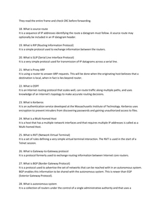 They read the entire frame and check CRC before forwarding.
18. What is source route
It is a sequence of IP addresses identifying the route a datagram must follow. A source route may
optionally be included in an IP datagram header.
19. What is RIP (Routing Information Protocol)
It is a simple protocol used to exchange information between the routers.
20. What is SLIP (Serial Line Interface Protocol)
It is a very simple protocol used for transmission of IP datagrams across a serial line.
21. What is Proxy ARP
It is using a router to answer ARP requests. This will be done when the originating host believes that a
destination is local, when in fact is lies beyond router.
22. What is OSPF
It is an Internet routing protocol that scales well, can route traffic along multiple paths, and uses
knowledge of an Internet's topology to make accurate routing decisions.
23. What is Kerberos
It is an authentication service developed at the Massachusetts Institute of Technology. Kerberos uses
encryption to prevent intruders from discovering passwords and gaining unauthorized access to files.
24. What is a Multi-homed Host
It is a host that has a multiple network interfaces and that requires multiple IP addresses is called as a
Multi-homed Host.
25. What is NVT (Network Virtual Terminal)
It is a set of rules defining a very simple virtual terminal interaction. The NVT is used in the start of a
Telnet session.
26. What is Gateway-to-Gateway protocol
It is a protocol formerly used to exchange routing information between Internet core routers.
27. What is BGP (Border Gateway Protocol)
It is a protocol used to advertise the set of networks that can be reached with in an autonomous system.
BGP enables this information to be shared with the autonomous system. This is newer than EGP
(Exterior Gateway Protocol).
28. What is autonomous system
It is a collection of routers under the control of a single administrative authority and that uses a

 