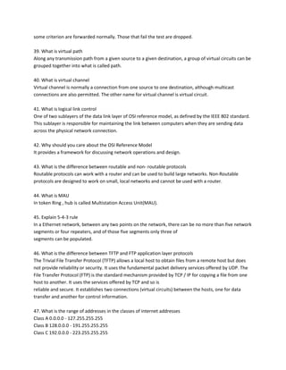 some criterion are forwarded normally. Those that fail the test are dropped.
39. What is virtual path
Along any transmission path from a given source to a given destination, a group of virtual circuits can be
grouped together into what is called path.
40. What is virtual channel
Virtual channel is normally a connection from one source to one destination, although multicast
connections are also permitted. The other name for virtual channel is virtual circuit.
41. What is logical link control
One of two sublayers of the data link layer of OSI reference model, as defined by the IEEE 802 standard.
This sublayer is responsible for maintaining the link between computers when they are sending data
across the physical network connection.
42. Why should you care about the OSI Reference Model
It provides a framework for discussing network operations and design.
43. What is the difference between routable and non- routable protocols
Routable protocols can work with a router and can be used to build large networks. Non-Routable
protocols are designed to work on small, local networks and cannot be used with a router.
44. What is MAU
In token Ring , hub is called Multistation Access Unit(MAU).
45. Explain 5-4-3 rule
In a Ethernet network, between any two points on the network, there can be no more than five network
segments or four repeaters, and of those five segments only three of
segments can be populated.
46. What is the difference between TFTP and FTP application layer protocols
The Trivial File Transfer Protocol (TFTP) allows a local host to obtain files from a remote host but does
not provide reliability or security. It uses the fundamental packet delivery services offered by UDP. The
File Transfer Protocol (FTP) is the standard mechanism provided by TCP / IP for copying a file from one
host to another. It uses the services offered by TCP and so is
reliable and secure. It establishes two connections (virtual circuits) between the hosts, one for data
transfer and another for control information.
47. What is the range of addresses in the classes of internet addresses
Class A 0.0.0.0 - 127.255.255.255
Class B 128.0.0.0 - 191.255.255.255
Class C 192.0.0.0 - 223.255.255.255

 