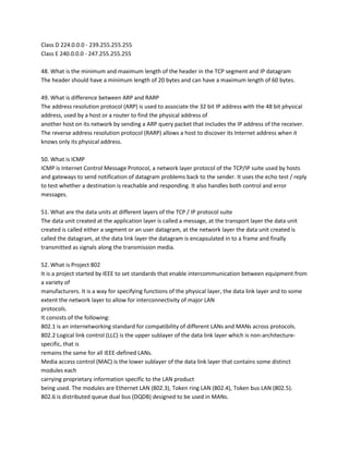 Class D 224.0.0.0 - 239.255.255.255
Class E 240.0.0.0 - 247.255.255.255
48. What is the minimum and maximum length of the header in the TCP segment and IP datagram
The header should have a minimum length of 20 bytes and can have a maximum length of 60 bytes.
49. What is difference between ARP and RARP
The address resolution protocol (ARP) is used to associate the 32 bit IP address with the 48 bit physical
address, used by a host or a router to find the physical address of
another host on its network by sending a ARP query packet that includes the IP address of the receiver.
The reverse address resolution protocol (RARP) allows a host to discover its Internet address when it
knows only its physical address.
50. What is ICMP
ICMP is Internet Control Message Protocol, a network layer protocol of the TCP/IP suite used by hosts
and gateways to send notification of datagram problems back to the sender. It uses the echo test / reply
to test whether a destination is reachable and responding. It also handles both control and error
messages.
51. What are the data units at different layers of the TCP / IP protocol suite
The data unit created at the application layer is called a message, at the transport layer the data unit
created is called either a segment or an user datagram, at the network layer the data unit created is
called the datagram, at the data link layer the datagram is encapsulated in to a frame and finally
transmitted as signals along the transmission media.
52. What is Project 802
It is a project started by IEEE to set standards that enable intercommunication between equipment from
a variety of
manufacturers. It is a way for specifying functions of the physical layer, the data link layer and to some
extent the network layer to allow for interconnectivity of major LAN
protocols.
It consists of the following:
802.1 is an internetworking standard for compatibility of different LANs and MANs across protocols.
802.2 Logical link control (LLC) is the upper sublayer of the data link layer which is non-architecturespecific, that is
remains the same for all IEEE-defined LANs.
Media access control (MAC) is the lower sublayer of the data link layer that contains some distinct
modules each
carrying proprietary information specific to the LAN product
being used. The modules are Ethernet LAN (802.3), Token ring LAN (802.4), Token bus LAN (802.5).
802.6 is distributed queue dual bus (DQDB) designed to be used in MANs.

 
