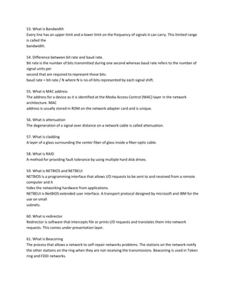 53. What is Bandwidth
Every line has an upper limit and a lower limit on the frequency of signals it can carry. This limited range
is called the
bandwidth.
54. Difference between bit rate and baud rate.
Bit rate is the number of bits transmitted during one second whereas baud rate refers to the number of
signal units per
second that are required to represent those bits.
baud rate = bit rate / N where N is no-of-bits represented by each signal shift.
55. What is MAC address
The address for a device as it is identified at the Media Access Control (MAC) layer in the network
architecture. MAC
address is usually stored in ROM on the network adapter card and is unique.
56. What is attenuation
The degeneration of a signal over distance on a network cable is called attenuation.
57. What is cladding
A layer of a glass surrounding the center fiber of glass inside a fiber-optic cable.
58. What is RAID
A method for providing fault tolerance by using multiple hard disk drives.
59. What is NETBIOS and NETBEUI
NETBIOS is a programming interface that allows I/O requests to be sent to and received from a remote
computer and it
hides the networking hardware from applications.
NETBEUI is NetBIOS extended user interface. A transport protocol designed by microsoft and IBM for the
use on small
subnets.
60. What is redirector
Redirector is software that intercepts file or prints I/O requests and translates them into network
requests. This comes under presentation layer.
61. What is Beaconing
The process that allows a network to self-repair networks problems. The stations on the network notify
the other stations on the ring when they are not receiving the transmissions. Beaconing is used in Token
ring and FDDI networks.

 