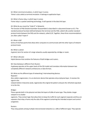 62. What is terminal emulation, in which layer it comes
Telnet is also called as terminal emulation. It belongs to application layer.
63. What is frame relay, in which layer it comes
Frame relay is a packet switching technology. It will operate in the data link layer.
64. What do you meant by "triple X" in Networks
The function of PAD (Packet Assembler Disassembler) is described in a document known as X.3. The
standard protocol has been defined between the terminal and the PAD, called X.28; another standard
protocol exists between hte PAD and the network, called X.29. Together, these three recommendations
are often called "triple X"
65. What is SAP
Series of interface points that allow other computers to communicate with the other layers of network
protocol stack.
66. What is subnet
A generic term for section of a large networks usually separated by a bridge or router.
67. What is Brouter
Hybrid devices that combine the features of both bridges and routers.
68. How Gateway is different from Routers
A gateway operates at the upper levels of the OSI model and translates information between two
completely different network architectures or data formats.
69. What are the different type of networking / internetworking devices
Repeater:
Also called a regenerator, it is an electronic device that operates only at physical layer. It receives the
signal in the
network before it becomes weak, regenerates the original bit pattern and puts the refreshed copy back
in to the link.
Bridges:
These operate both in the physical and data link layers of LANs of same type. They divide a larger
network in to smaller
segments. They contain logic that allow them to keep the traffic for each segment separate and thus are
repeaters that relay a frame only the side of the segment containing the intended recipent and control
congestion.
Routers:
They relay packets among multiple interconnected networks (i.e. LANs of different type). They operate

 