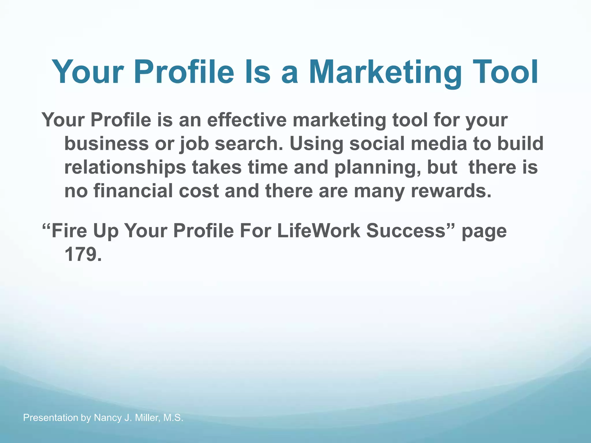 Your Profile Is a Marketing Tool
Your Profile is an effective marketing tool for your
business or job search. Using social media to build
relationships takes time and planning, but there is
no financial cost and there are many rewards.
―Fire Up Your Profile For LifeWork Success‖ page
179.
Presentation by Nancy J. Miller, M.S.
 