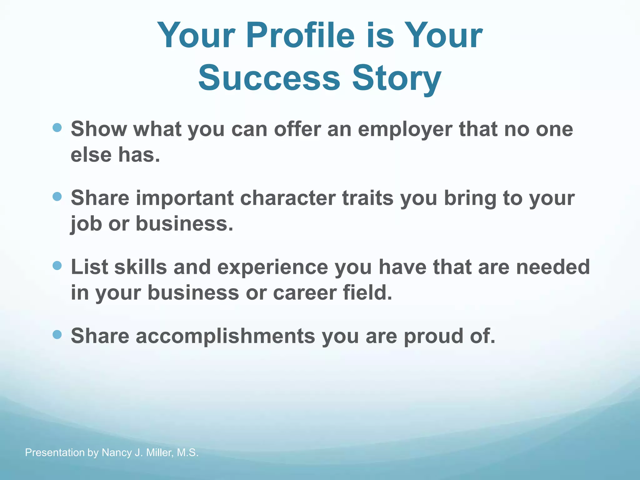 Your Profile is Your
Success Story
 Show what you can offer an employer that no one
else has.
 Share important character traits you bring to your
job or business.
 List skills and experience you have that are needed
in your business or career field.
 Share accomplishments you are proud of.
Presentation by Nancy J. Miller, M.S.
 