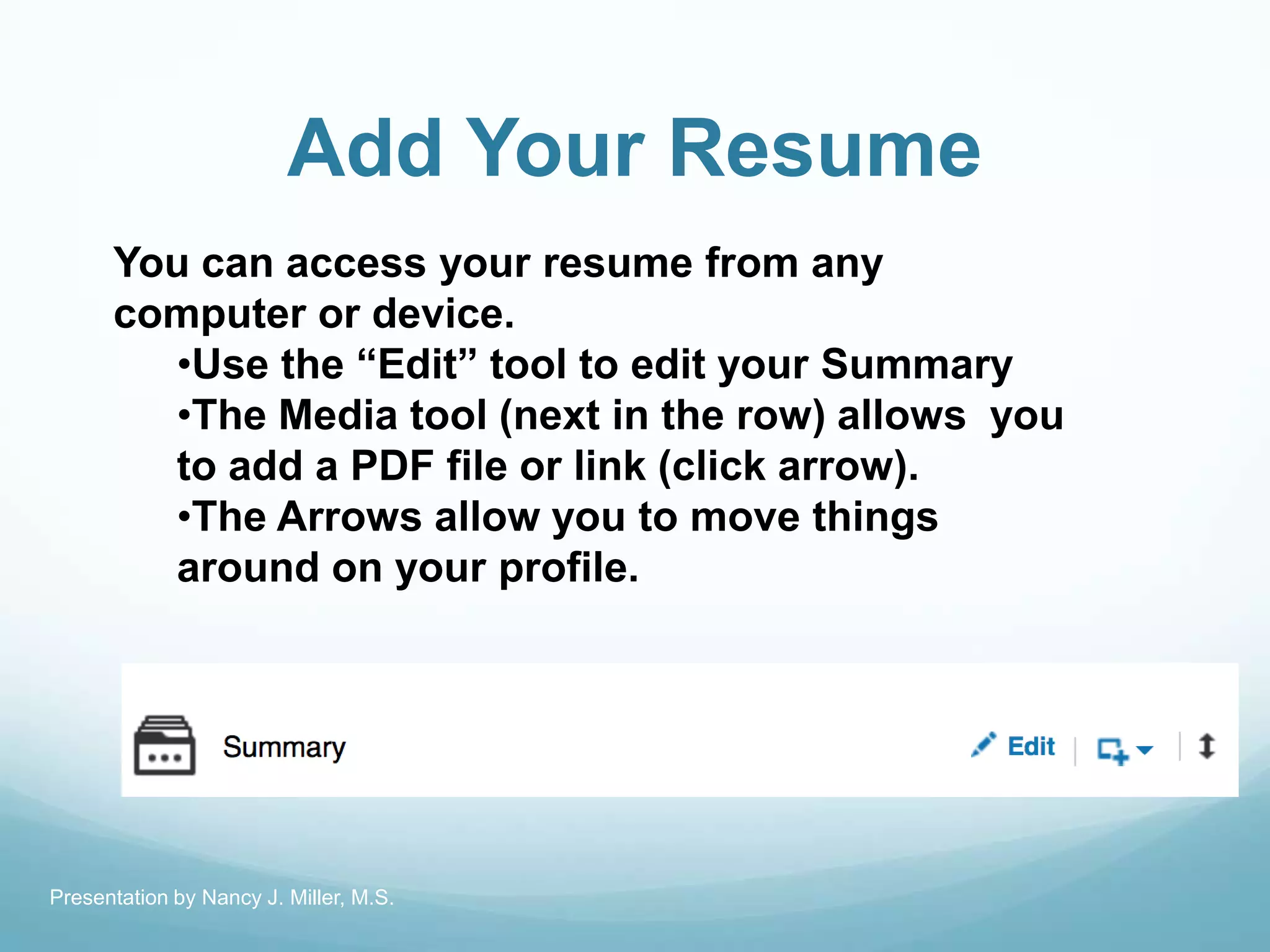 Add Your Resume
You can access your resume from any
computer or device.
•Use the ―Edit‖ tool to edit your Summary
•The Media tool (next in the row) allows you
to add a PDF file or link (click arrow).
•The Arrows allow you to move things
around on your profile.
Presentation by Nancy J. Miller, M.S.
 